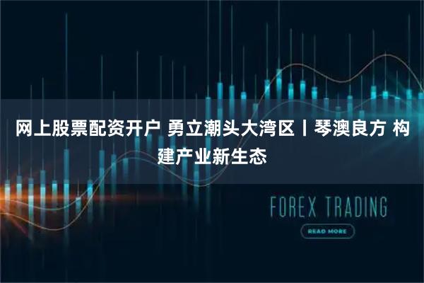 网上股票配资开户 勇立潮头大湾区丨琴澳良方 构建产业新生态