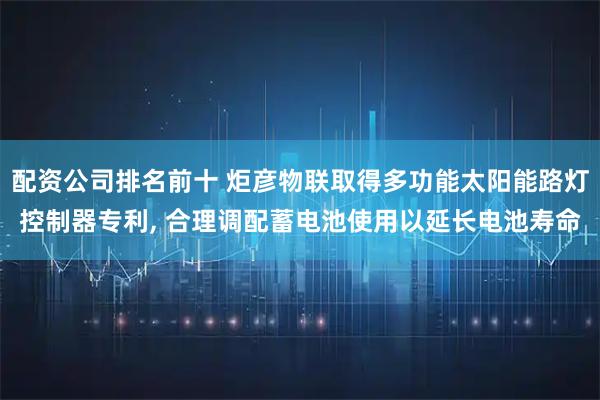 配资公司排名前十 炬彦物联取得多功能太阳能路灯控制器专利, 合理调配蓄电池使用以延长电池寿命