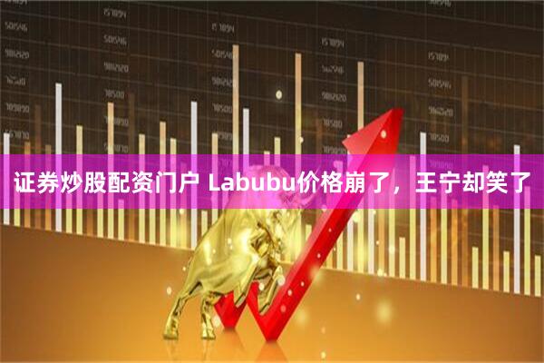 证券炒股配资门户 Labubu价格崩了，王宁却笑了