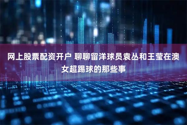 网上股票配资开户 聊聊留洋球员袁丛和王莹在澳女超踢球的那些事
