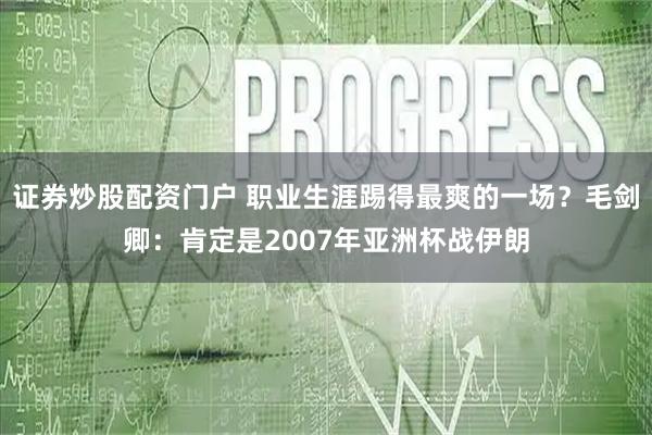 证券炒股配资门户 职业生涯踢得最爽的一场？毛剑卿：肯定是2007年亚洲杯战伊朗
