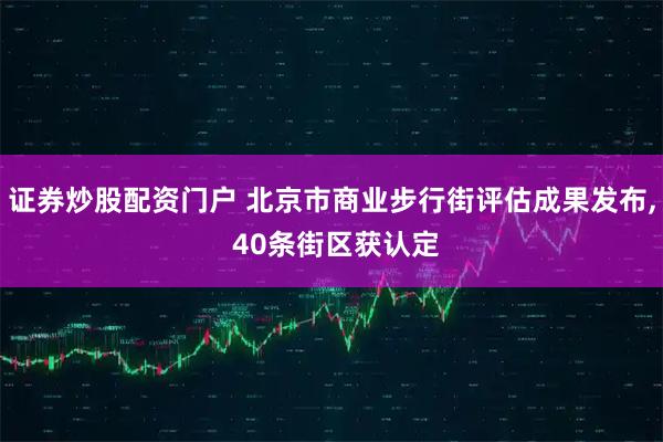 证券炒股配资门户 北京市商业步行街评估成果发布, 40条街区获认定