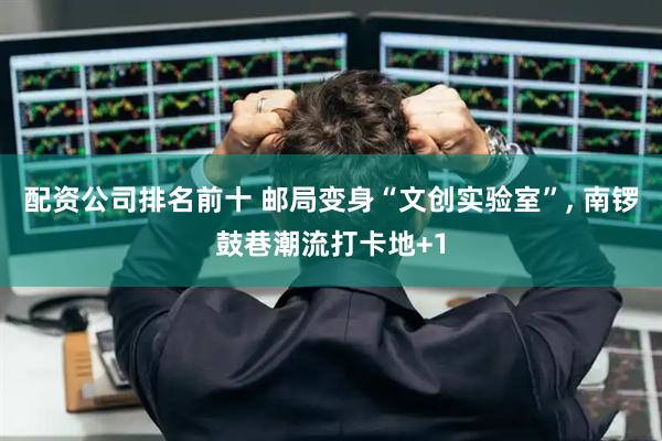 配资公司排名前十 邮局变身“文创实验室”, 南锣鼓巷潮流打卡地+1