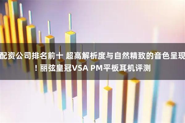配资公司排名前十 超高解析度与自然精致的音色呈现! 丽弦皇冠VSA PM平板耳机评测