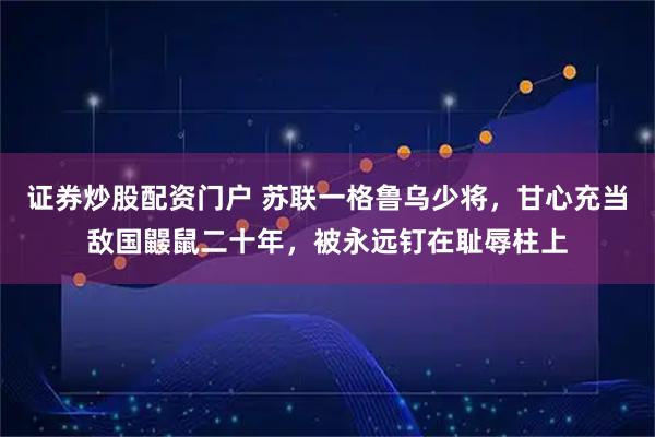 证券炒股配资门户 苏联一格鲁乌少将，甘心充当敌国鼹鼠二十年，被永远钉在耻辱柱上