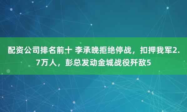 配资公司排名前十 李承晚拒绝停战，扣押我军2.7万人，彭总发动金城战役歼敌5