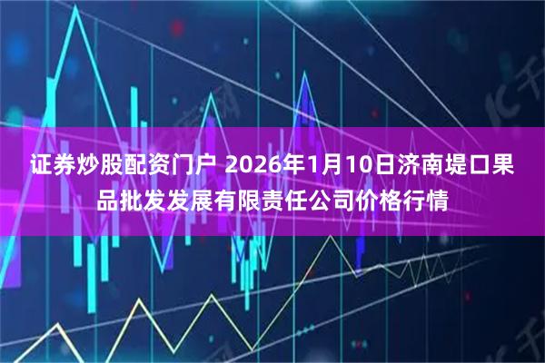 证券炒股配资门户 2026年1月10日济南堤口果品批发发展有限责任公司价格行情