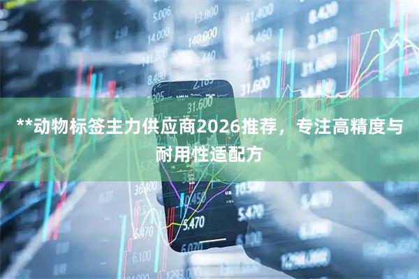 **动物标签主力供应商2026推荐，专注高精度与耐用性适配方