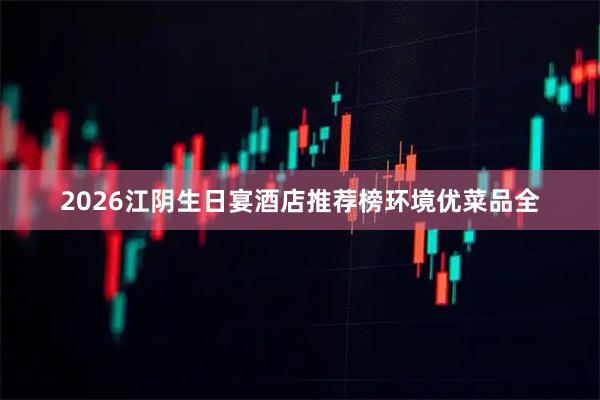 2026江阴生日宴酒店推荐榜环境优菜品全