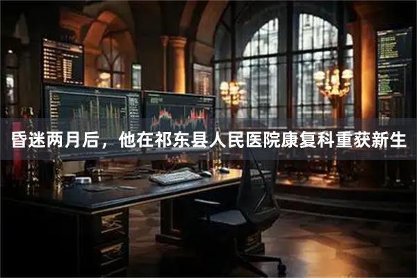 昏迷两月后，他在祁东县人民医院康复科重获新生