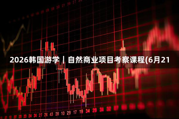 2026韩国游学｜自然商业项目考察课程(6月21