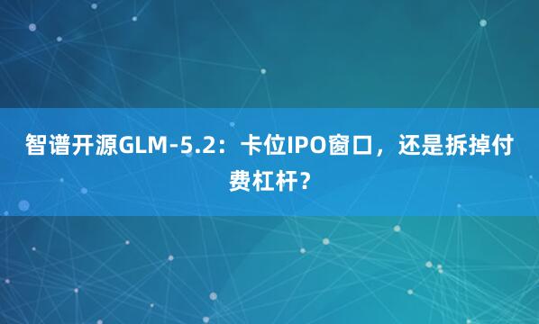 智谱开源GLM-5.2：卡位IPO窗口，还是拆掉付费杠杆？