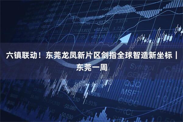 六镇联动！东莞龙凤新片区剑指全球智造新坐标｜东莞一周
