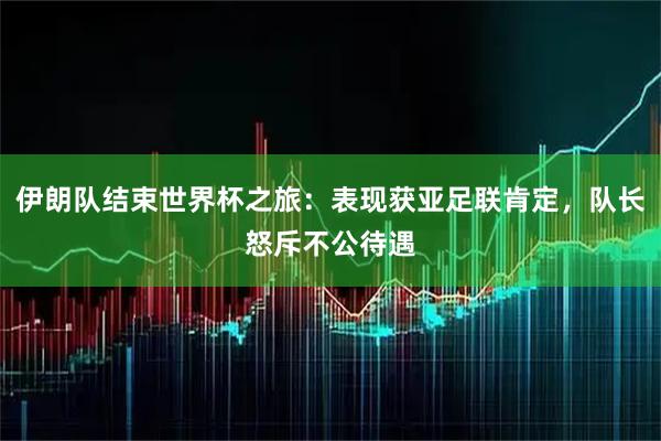 伊朗队结束世界杯之旅：表现获亚足联肯定，队长怒斥不公待遇