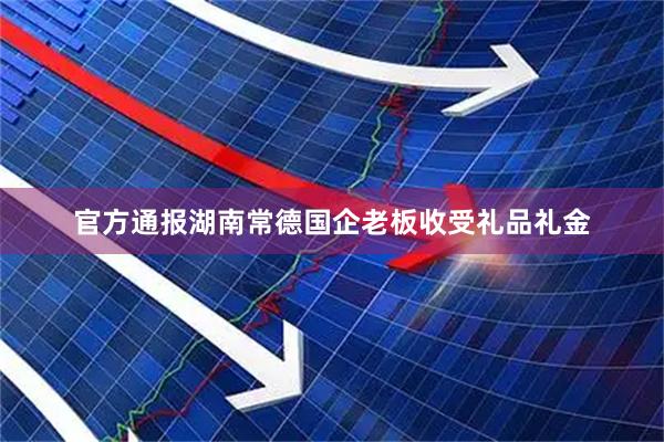 官方通报湖南常德国企老板收受礼品礼金