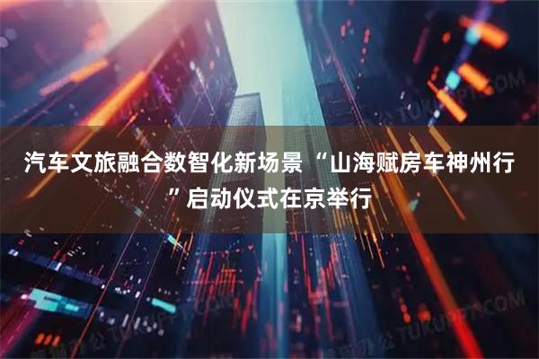 汽车文旅融合数智化新场景 “山海赋房车神州行”启动仪式在京举行