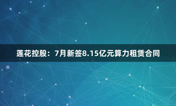 莲花控股：7月新签8.15亿元算力租赁合同