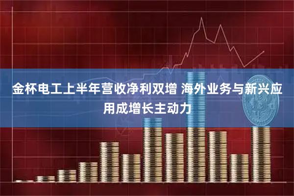 金杯电工上半年营收净利双增 海外业务与新兴应用成增长主动力