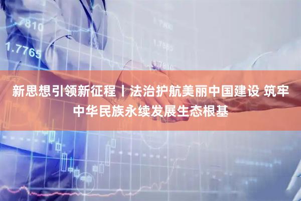 新思想引领新征程丨法治护航美丽中国建设 筑牢中华民族永续发展生态根基