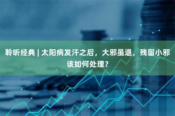 聆听经典 | 太阳病发汗之后，大邪虽退，残留小邪该如何处理？
