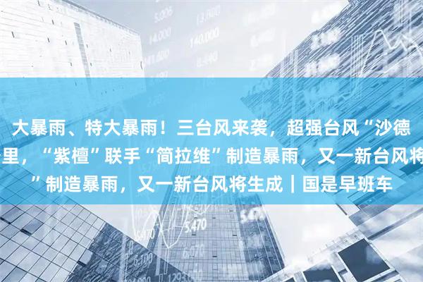 大暴雨、特大暴雨！三台风来袭，超强台风“沙德尔”直径达1000公里，“紫檀”联手“简拉维”制造暴雨，又一新台风将生成｜国是早班车
