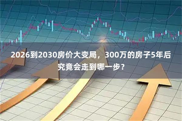 2026到2030房价大变局，300万的房子5年后究竟会走到哪一步？