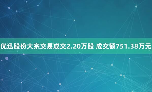 优迅股份大宗交易成交2.20万股 成交额751.38万元
